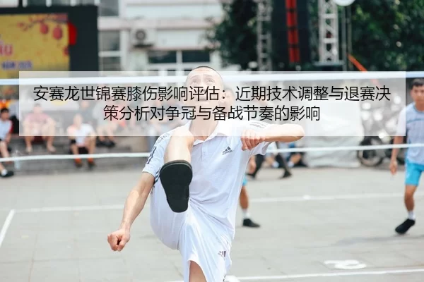 安赛龙世锦赛膝伤影响评估：近期技术调整与退赛决策分析对争冠与备战节奏的影响